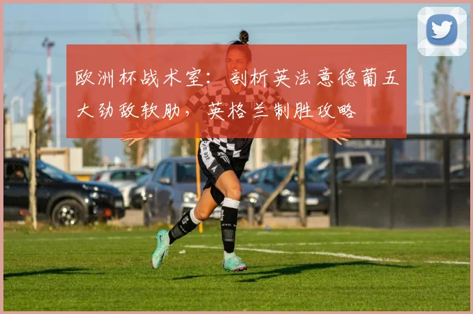 欧洲杯战术室:剖析英法意德葡五大劲敌软肋,英格兰制胜攻略