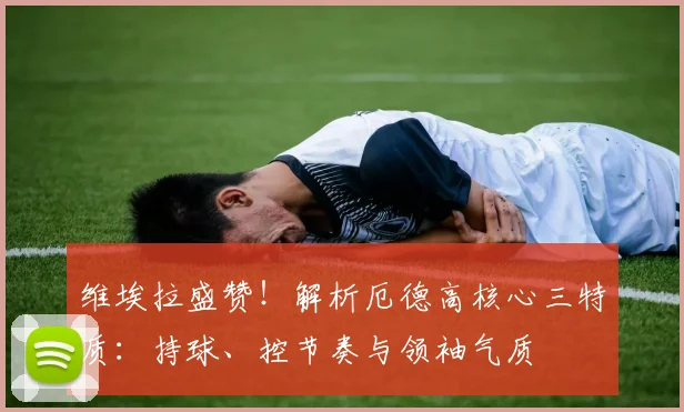 维埃拉盛赞!解析厄德高核心三特质:持球、控节奏与领袖气质