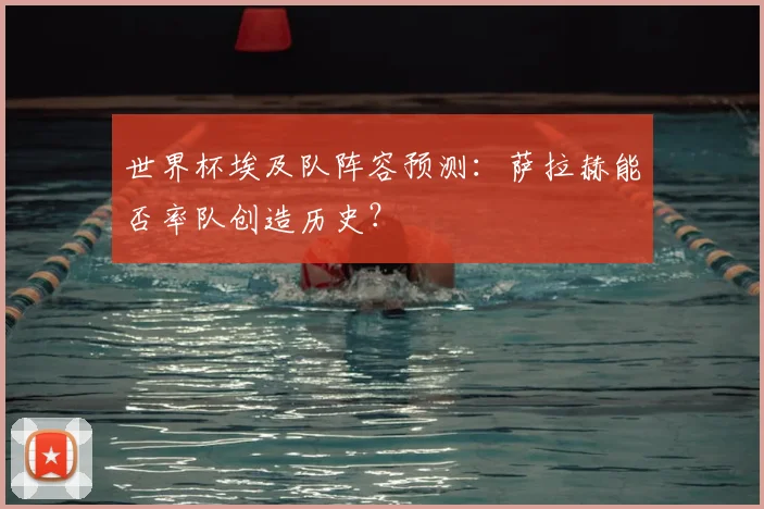 世界杯埃及队阵容预测：萨拉赫能否率队创造历史？