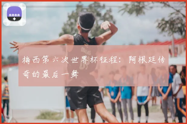 梅西第六次世界杯征程:阿根廷传奇的最后一舞