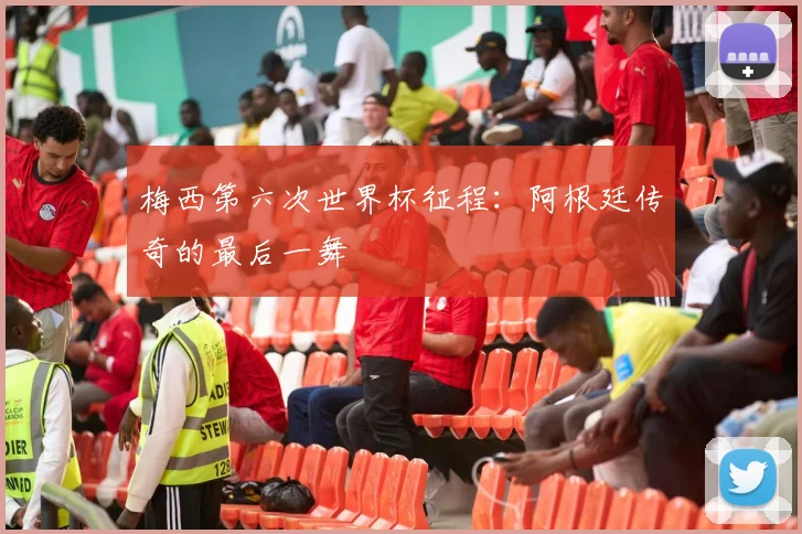 梅西第六次世界杯征程:阿根廷传奇的最后一舞