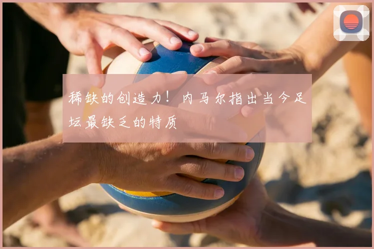 稀缺的创造力!内马尔指出当今足坛最缺乏的特质