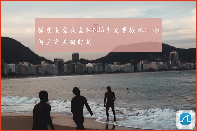 深度复盘美国队NBA季后赛战术:如何主宰关键时刻