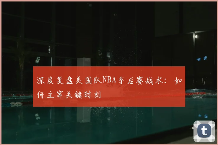 深度复盘美国队NBA季后赛战术:如何主宰关键时刻