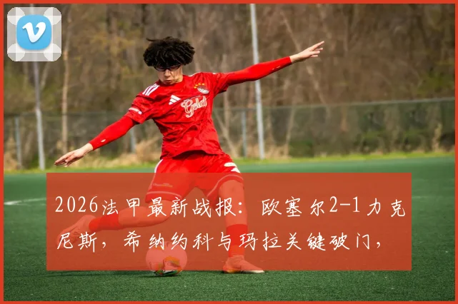 2026法甲最新战报:欧塞尔2-1力克尼斯,希纳约科与玛拉关键破门,附全场进球视频回顾